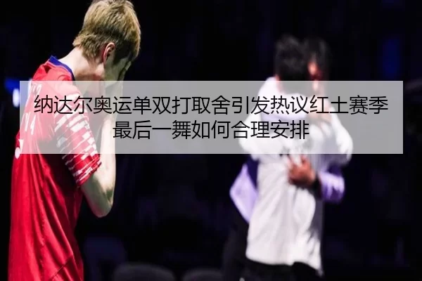 纳达尔奥运单双打取舍引发热议红土赛季最后一舞如何合理安排