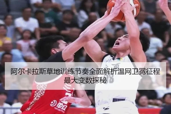 阿尔卡拉斯草地训练节奏全面解析温网卫冕征程最大变数探秘
